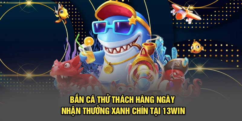 Bắn Cá Thử Thách Hàng Ngày Nhận Thưởng Xanh Chín Tại 13win
